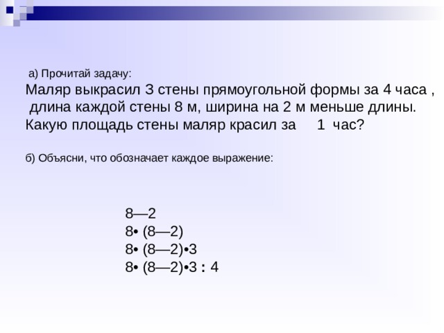  а) Прочитай задачу: Маляр выкрасил З стены прямоугольной формы за 4 часа , длина каждой стены 8 м, ширина на 2 м меньше длины. Какую площадь стены маляр красил за 1 час? б) Объясни, что обозначает каждое выражение: 8—2 8• (8—2) 8• (8—2)•3 8• (8—2)•3 : 4 