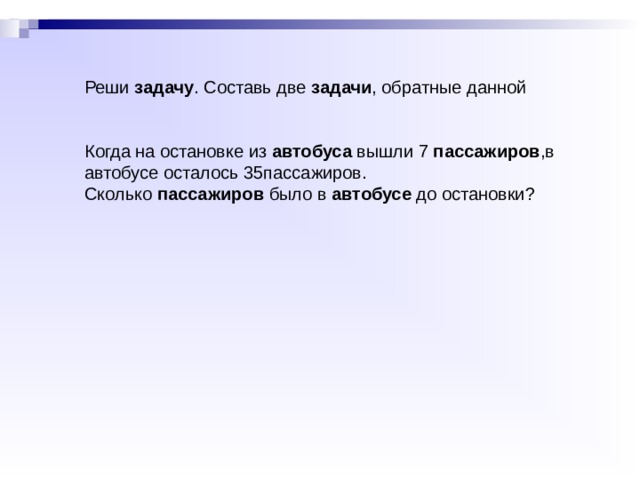 Сколько домов было в посёлке до строительства? б) Когда на остановке из  автобуса  вышли 7  пассажиров , ... Сколько  пассажиров  было в  автобусе  до остановки? Реши  задачу . Составь две  задачи , обратные данной, и а) В семи ... Реши  задачу . Составь две  задачи , обратные данной Когда на остановке из  автобуса  вышли 7  пассажиров ,в автобусе осталось 35пассажиров. Сколько  пассажиров  было в  автобусе  до остановки? 
