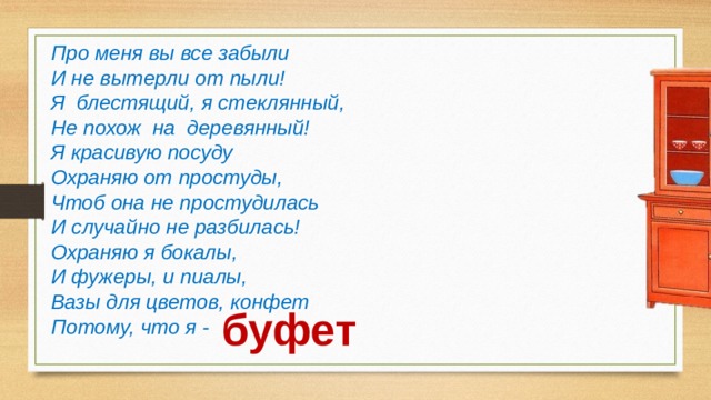 Про меня вы все забыли И не вытерли от пыли! Я блестящий, я стеклянный, Не похож на деревянный! Я красивую посуду Охраняю от простуды, Чтоб она не простудилась И случайно не разбилась! Охраняю я бокалы, И фужеры, и пиалы, Вазы для цветов, конфет Потому, что я - буфет 