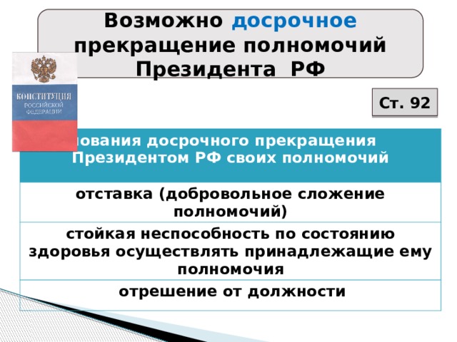 Возможно досрочное прекращение полномочий Президента РФ Ст. 92 Основания досрочного прекращения Президентом РФ своих полномочий отставка (добровольное сложение полномочий) стойкая неспособность по состоянию здоровья осуществлять принадлежащие ему полномочия  отрешение от должности 