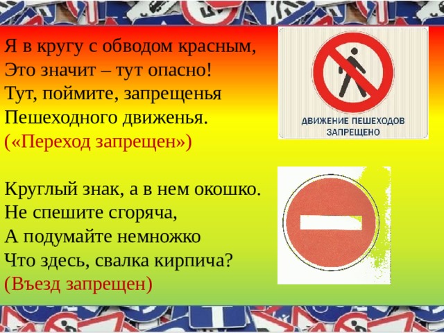 Я в кругу с обводом красным,  Это значит – тут опасно!  Тут, поймите, запрещенья  Пешеходного движенья.   («Переход запрещен»)   Круглый знак, а в нем окошко.  Не спешите сгоряча,  А подумайте немножко  Что здесь, свалка кирпича?  (Въезд запрещен) 