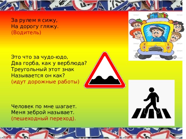 За рулем я сижу, На дорогу гляжу. (Водитель) Это что за чудо-юдо, Два горба, как у верблюда? Треугольный этот знак Называется он как? (идут дорожные работы) Человек по мне шагает. Меня зеброй называет. (пешеходный переход). 