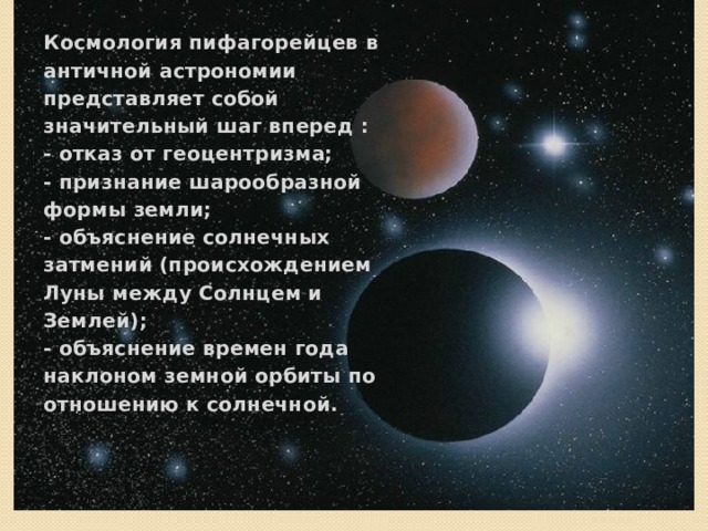 Космология пифагорейцев в античной астрономии представляет собой значительный шаг вперед :  - отказ от геоцентризма;  - признание шарообразной формы земли;  - объяснение солнечных затмений (происхождением Луны между Солнцем и Землей);  - объяснение времен года наклоном земной орбиты по отношению к солнечной. Космология пифагорейцев в античной астрономии представляет собой значительный шаг вперед :  - отказ от геоцентризма;  - признание шарообразной формы земли;  - объяснение солнечных затмений (происхождением Луны между Солнцем и Землей);  - объяснение времен года наклоном земной орбиты по отношению к солнечной. 