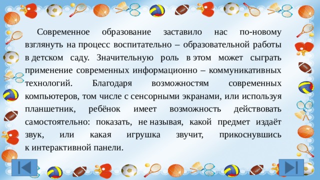  Современное образование заставило нас по-новому взглянуть на процесс воспитательно – образовательной работы в детском саду. Значительную роль в этом может сыграть применение современных информационно – коммуникативных технологий. Благодаря возможностям современных компьютеров, том числе с сенсорными экранами, или используя планшетник, ребёнок имеет возможность действовать самостоятельно: показать, не называя, какой предмет издаёт звук, или какая игрушка звучит, прикоснувшись к интерактивной панели. 