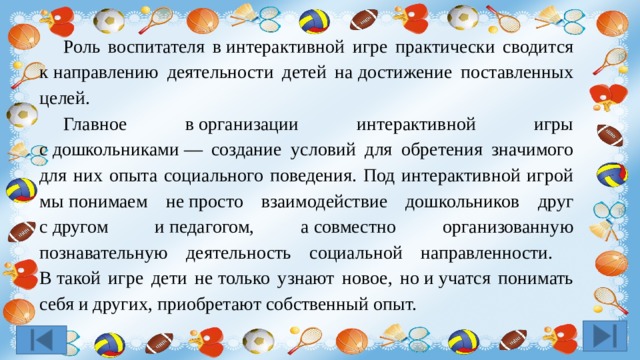  Роль воспитателя в интерактивной игре практически сводится к направлению деятельности детей на достижение поставленных целей.  Главное в организации интерактивной игры с дошкольниками — создание условий для обретения значимого для них опыта социального поведения. Под интерактивной игрой мы понимаем не просто взаимодействие дошкольников друг с другом и педагогом, а совместно организованную познавательную деятельность социальной направленности.  В такой игре дети не только узнают новое, но и учатся понимать себя и других, приобретают собственный опыт. 