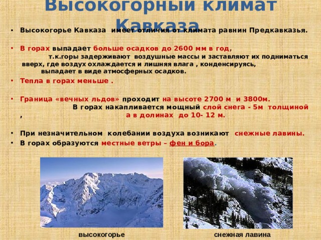 Высокогорный климат Кавказа Высокогорье Кавказа имеет отличия от климата равнин Предкавказья. В горах выпадает  больше осадков до 2600 мм в год , т.к.горы задерживают воздушные массы и заставляют их подниматься вверх, где воздух охлаждается и лишняя влага , конденсируясь, выпадает в виде атмосферных осадков. Тепла в горах меньше . Граница «вечных льдов» проходит на высоте 2700 м и 3800м. В горах накапливается мощный слой снега - 5м толщиной , а в долинах до 10- 12 м.  При незначительном колебании воздуха возникают снежные лавины. В горах образуются местные ветры – фен и бора . снежная лавина высокогорье 