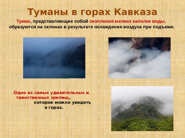 Туманы в горах Кавказа Туман , представляющие собой скопления мелких капелек воды, образуются на склонах в результате охлаждения воздуха при подъеме. Одно из самых удивительных и таинственных зрелищ , которое можно увидеть в горах. 
