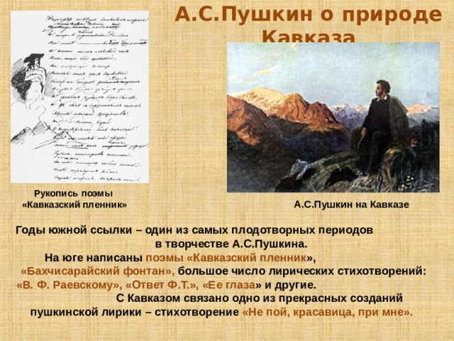 А.С.Пушкин о природе Кавказа Рукопись поэмы «Кавказский пленник» А.С.Пушкин на Кавказе Годы южной ссылки – один из самых плодотворных периодов в творчестве А.С.Пушкина.  На юге написаны поэмы «Кавказский пленник », «Бахчисарайский фонтан», большое число лирических стихотворений: «В. Ф. Раевскому», «Ответ Ф.Т.», «Ее глаза » и другие. С Кавказом связано одно из прекрасных созданий пушкинской лирики – стихотворение «Не пой, красавица, при мне».   