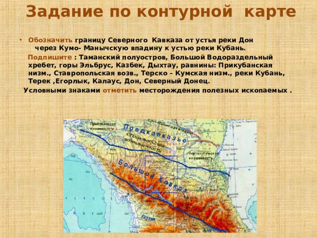  Задание по контурной карте    Обозначить границу Северного Кавказа от устья реки Дон через Кумо- Манычскую впадину к устью реки Кубань.  Подпишите : Таманский полуостров, Большой Водораздельный хребет, горы Эльбрус, Казбек, Дыхтау, равнины: Прикубанская низм., Ставропольская возв., Терско – Кумская низм., реки Кубань, Терек ,Егорлык, Калаус, Дон, Северный Донец.  Условными знаками отметить месторождения полезных ископаемых .  