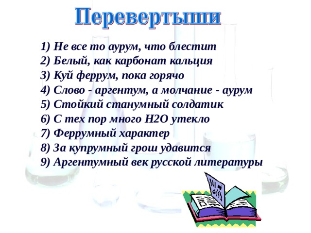 1) Не все то аурум, что блестит  2) Белый, как карбонат кальция  3) Куй феррум, пока горячо  4) Слово - аргентум, а молчание - аурум  5) Стойкий станумный солдатик  6) С тех пор много Н2О утекло  7) Феррумный характер  8) За купрумный грош удавится  9) Аргентумный век русской литературы 