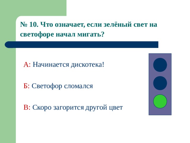 № 10. Что означает, если зелёный свет на светофоре начал мигать?  А:  Начинается дискотека! Б:  Светофор сломался В: Скоро загорится другой цвет 