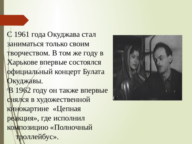 С 1961 года Окуджава стал заниматься только своим творчеством. В том же году в Харькове впервые состоялся официальный концерт Булата Окуджавы. В 1962 году он также впервые снялся в художественной кинокартине «Цепная реакция», где исполнил   композицию «Полночный   троллейбус». 