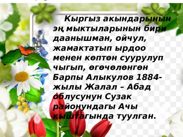  Кыргыз акындарынын эң мыктыларынын бири даанышман, ойчул, жамактатып ырдоо менен көптөн суурулуп чыгып, өгөчөлөнгөн Барпы Алыкулов 1884-жылы Жалал – Абад облусунун Сузак районундагы Ачы кыштагында туулган. 