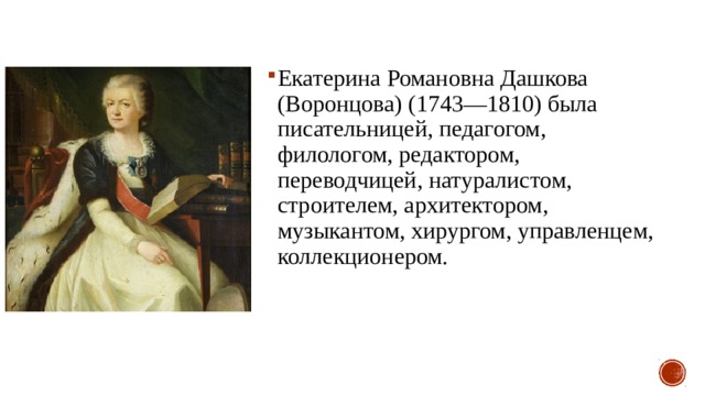 Екатерина Романовна Дашкова (Воронцова) (1743—1810) была писательницей, педагогом, филологом, редактором, переводчицей, натуралистом, строителем, архитектором, музыкантом, хирургом, управленцем, коллекционером. 