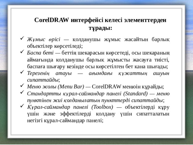 CorelDRAW интерфейсі келесі элементтерден тұрады: Жұмыс өрісі — қолданушы жұмыс жасайтын барлық объектілер көрсетіледі; Баспа беті — беттің шекарасын көрсетеді, осы шекараның аймағында қолданушы барлық жұмысты жасауға тиісті, баспаға шығару кезінде осы көрсетілген бет қана шығады; Терезенің атауы — ағымдағы құжаттың ашуын сипаттайды ; Меню жолы ( Menu Bar) —  CorelDRAW менюін құрайды; Стандартты құрал-саймандар панелі ( Standard) — меню пунктінен жиі қолданылатын пункттерді сипаттайды ; Құрал-саймандар панелі ( Toolbox) — объектілерді құру үшін және эффектілерді қолдану үшін сипатталатын негізгі құрал-саймандар панелі; 
