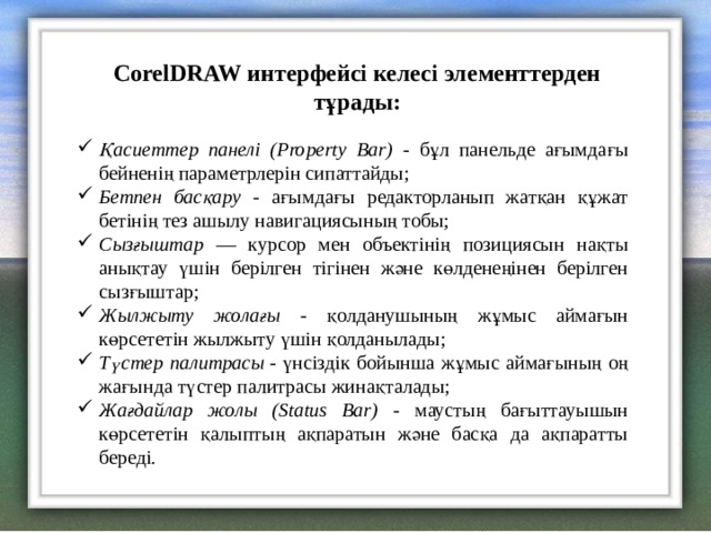 CorelDRAW интерфейсі келесі элементтерден тұрады: Қасиеттер панелі ( Property Bar) -  бұл панельде ағымдағы бейненің параметрлерін сипаттайды; Бетпен басқару - ағымдағы редакторланып жатқан құжат бетінің тез ашылу навигациясының тобы; Сызғыштар — курсор мен объектінің позициясын нақты анықтау үшін берілген тігінен және көлденеңінен берілген сызғыштар; Жылжыту жолағы - қолданушының жұмыс аймағын көрсететін жылжыту үшін қолданылады; Түстер палитрасы - үнсіздік бойынша жұмыс аймағының оң жағында түстер палитрасы жинақталады; Жағдайлар жолы ( Status Bar) -  маустың бағыттауышын көрсететін қалыптың ақпаратын және басқа да ақпаратты береді. 