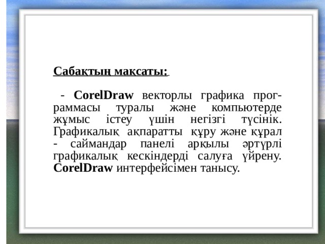 Сабақтың мақсаты:    - CorelDraw  векторлы графика прог- раммасы туралы және компьютерде жұмыс істеу үшін негізгі түсінік. Графикалық ақпаратты құру және құрал - саймандар панелі арқылы әртүрлі графикалық кескіндерді салуға үйрену. CorelDraw  интерфейсімен танысу. 