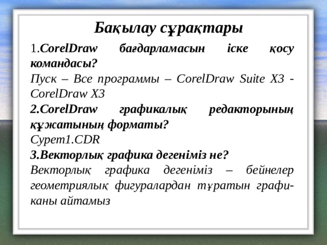 Бақылау сұрақтары 1. CorelDraw бағдарламасын іске қосу командасы? Пуск – Все программы – CorelDraw Suite X3 - CorelDraw X3 2. CorelDraw графикалық редакторының құжатының форматы? C урет 1. CDR 3.Векторлық графика дегеніміз не ? Векторлық графика дегеніміз – бейнелер геометриялық фигуралардан тұратын графи- каны айтамыз 