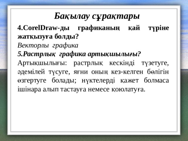 Бақылау сұрақтары 4. CorelDraw- ды графиканың қай түріне жатқызуға болды? Векторлы графика 5.Растрлық графика артықшылығы ? Артықшылығы: растрлық кескінді түзетуге, әдемілей түсуге, яғни оның кез-келген бөлігін өзгертуге болады; нүктелерді қажет болмаса ішінара алып тастауға немесе қоюлатуға. 