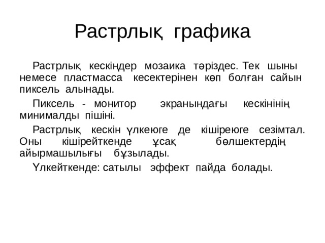 Растрлық графика Растрлық кескіндер мозаика тәріздес. Тек шыны немесе пластмасса кесектерінен көп болған сайын пиксель алынады. Пиксель - монитор экранындағы кескінінің минималды пішіні. Растрлық кескін үлкеюге де кішіреюге сезімтал. Оны кішірейткенде ұсақ бөлшектердің айырмашылығы бұзылады. Үлкейткенде: сатылы эффект пайда болады. 