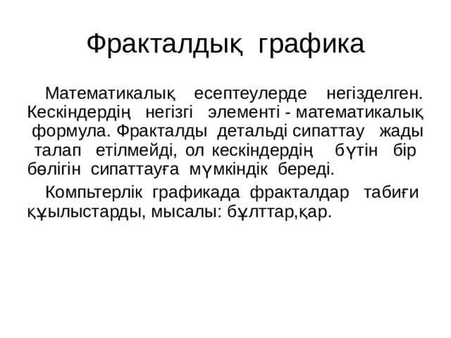 Фракталдық графика Математикалық есептеулерде негізделген. Кескіндердің негізгі элементі - математикалық формула. Фракталды детальді сипаттау жады талап етілмейді, ол кескіндердің бүтін бір бөлігін сипаттауға мүмкіндік береді. Компьтерлік графикада фракталдар табиғи құылыстарды, мысалы: бұлттар,қар. 