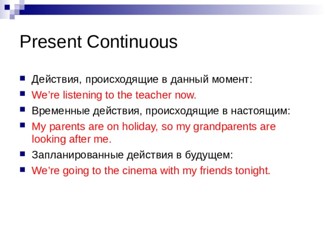 Present Continuous Действия, происходящие в данный момент: We’re listening to the teacher now. Временные действия, происходящие в настоящим: My parents are on holiday, so my grandparents are looking after me. Запланированные действия в будущем: We’re going to the cinema with my friends tonight. 