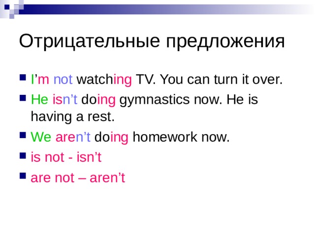 Отрицательные предложения I ’ m  not watch ing TV. You can turn it over. He is n’t do ing gymnastics now. He is having a rest. We  are n’t do ing homework now. is not - isn’t are not – aren’t 