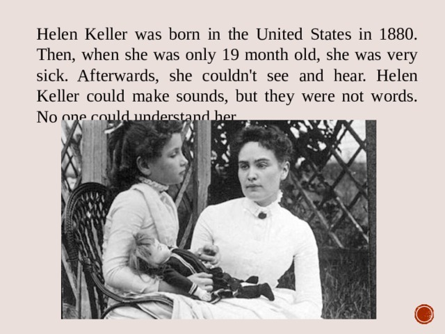 Helen Keller was born in the United States in 1880. Then, when she was only 19 month old, she was very sick. Afterwards, she couldn't see and hear. Helen Keller could make sounds, but they were not words. No one could understand her. 