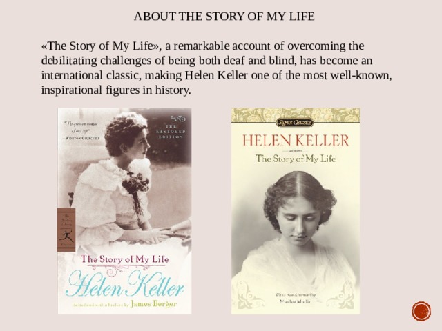 ABOUT THE STORY OF MY LIFE «The Story of My Life», a remarkable account of overcoming the debilitating challenges of being both deaf and blind, has become an international classic, making Helen Keller one of the most well-known, inspirational figures in history. 