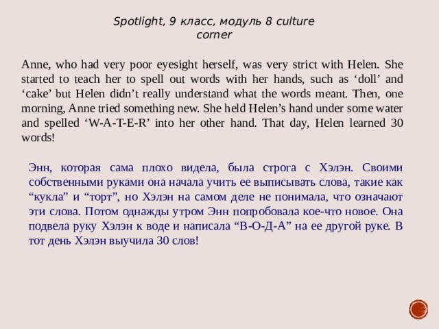 Spotlight, 9 класс, модуль 8 culture corner Anne, who had very poor eyesight herself, was very strict with Helen. She started to teach her to spell out words with her hands, such as ‘doll’ and ‘cake’ but Helen didn’t really understand what the words meant. Then, one morning, Anne tried something new. She held Helen’s hand under some water and spelled ‘W-A-T-E-R’ into her other hand. That day, Helen learned 30 words! Энн, которая сама плохо видела, была строга с Хэлэн. Своими собственными руками она начала учить ее выписывать слова, такие как “кукла” и “торт”, но Хэлэн на самом деле не понимала, что означают эти слова. Потом однажды утром Энн попробовала кое-что новое. Она подвела руку Хэлэн к воде и написала “В-О-Д-А” на ее другой руке. В тот день Хэлэн выучила 30 слов! 