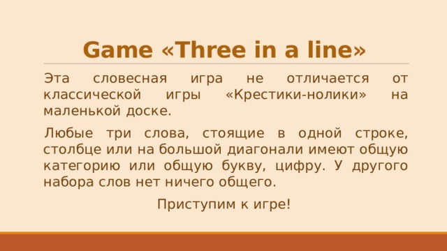 Game «Three in a line» Эта словесная игра не отличается от классической игры «Крестики-нолики» на маленькой доске. Любые три слова, стоящие в одной строке, столбце или на большой диагонали имеют общую категорию или общую букву, цифру. У другого набора слов нет ничего общего. Приступим к игре! 