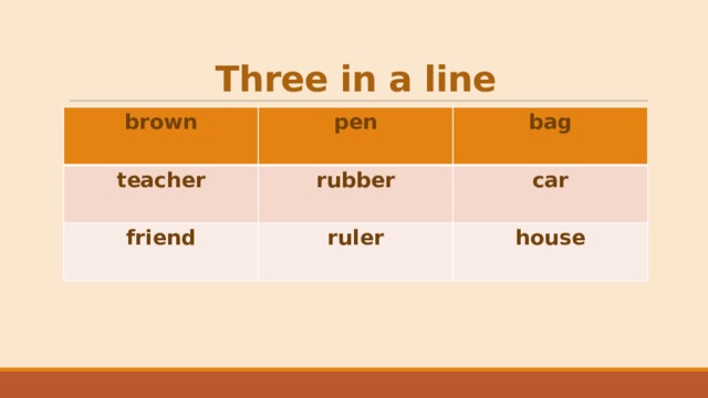 Three in a line brown  pen teacher  bag rubber friend  ruler car house 