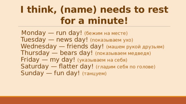 I think, (name) needs to rest for a minute! Monday — run day! (бежим на месте)  Tuesday — news day! (показываем ухо)  Wednesday — friends day! (машем рукой друзьям)  Thursday — bears day! (показываем медведя)  Friday — my day! (указываем на себя)  Saturday — flatter day! (гладим себя по голове)  Sunday — fun day! (танцуем) 