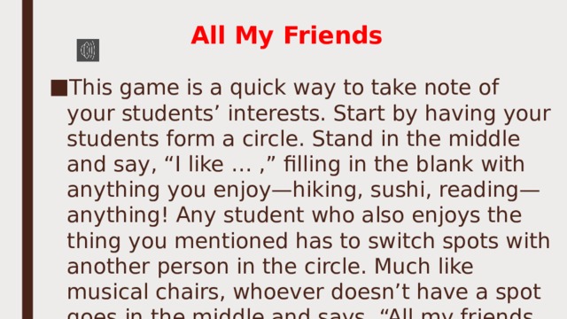 All My Friends   This game is a quick way to take note of your students’ interests. Start by having your students form a circle. Stand in the middle and say, “I like … ,” filling in the blank with anything you enjoy—hiking, sushi, reading—anything! Any student who also enjoys the thing you mentioned has to switch spots with another person in the circle. Much like musical chairs, whoever doesn’t have a spot goes in the middle and says, “All my friends … ,” starting the process all over again. 