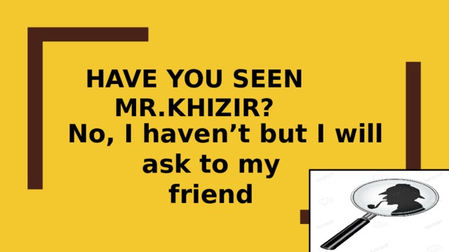 Have you seen mr.Khizir?  No, I haven’t but I will ask to my friend 