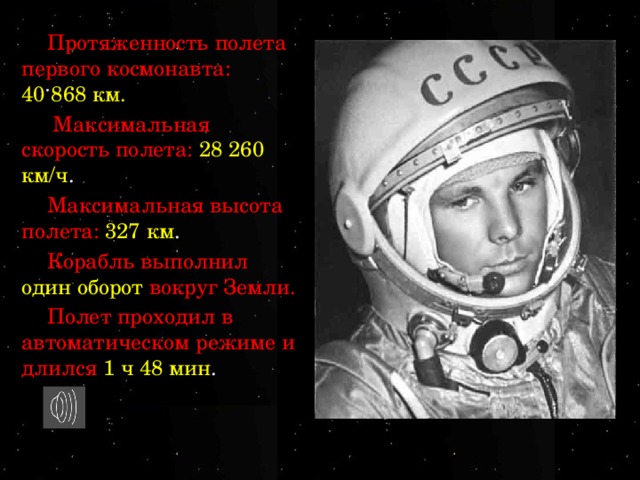 Протяженность полета первого космонавта: 40 868 км.  Максимальная скорость полета: 28 260 км/ч . Максимальная высота полета: 327 км . Корабль выполнил один оборот  вокруг Земли. Полет проходил в автоматическом режиме и длился 1 ч 48 мин . 