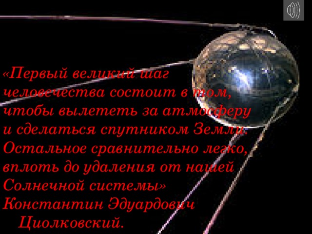 Сам термин был предложен одним из пионеров советской ракетной техники Г.Э. Лангемаком . Российский ученый Константин Циолковский был одним из первых, кто выдвинул идею об использовании ракет для космических полетов. Ракету для межпланетных сообщений он спроектировал в 1903 г. Начало практическому освоению космоса было положено 4 октября 1957  года запуском первого искусственного спутника Земли (ИСЗ) в Советском Союзе. «Первый великий шаг человечества состоит в том, чтобы вылететь за атмосферу и сделаться спутником Земли. Остальное сравнительно легко, вплоть до удаления от нашей Солнечной системы»   Константин Эдуардович      Циолковский. 