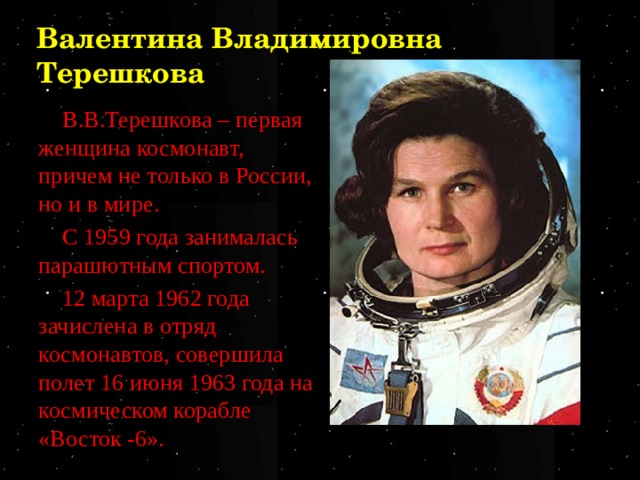 Валентина Владимировна Терешкова В.В.Терешкова – первая женщина космонавт, причем не только в России, но и в мире. С 1959 года занималась парашютным спортом. 12 марта 1962 года зачислена в отряд космонавтов, совершила полет 16 июня 1963 года на космическом корабле «Восток -6». 