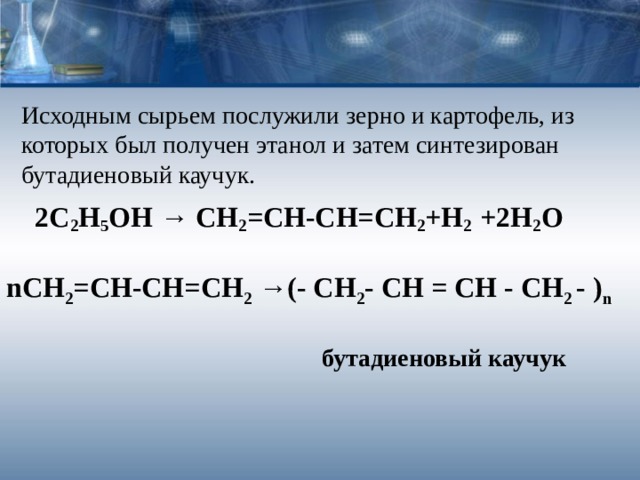 Исходным сырьем послужили зерно и картофель, из которых был получен этанол и затем синтезирован бутадиеновый каучук.    2С 2 Н 5 ОН → СН 2 =СН-СН=СН 2 +Н 2 +2Н 2 О n СН 2 =СН-СН=СН 2 →(- CH 2 -  CH  =  CH  -  CH 2  -  ) n   бутадиеновый каучук 