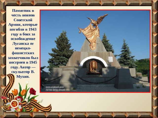 Памятник в честь воинов Советской Армии, которые погибли в 1943 году в боях за освобождение Луганска от немецко-фашистских захватчиков был построен в 1945 году. Автор — скульптор В. Мухин. 