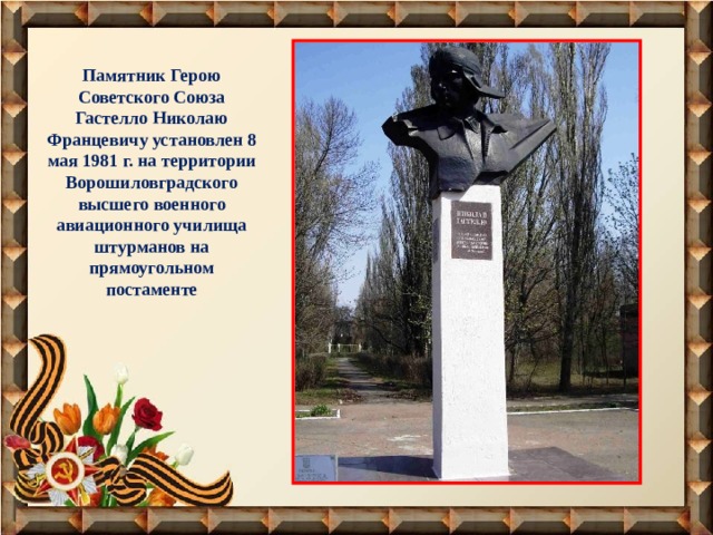 Памятник Герою Советского Союза Гастелло Николаю Францевичу установлен 8 мая 1981 г. на территории Ворошиловградского высшего военного авиационного училища штурманов на прямоугольном постаменте 