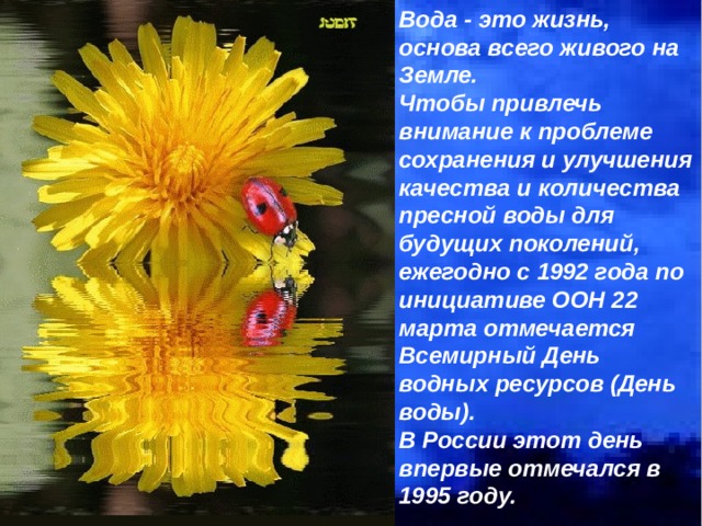 Вода - это жизнь, основа всего живого на Земле. Чтобы привлечь внимание к проблеме сохранения и улучшения качества и количества пресной воды для будущих поколений, ежегодно с 1992 года по инициативе ООН 22 марта отмечается Всемирный День водных ресурсов (День воды). В России этот день впервые отмечался в 1995 году.