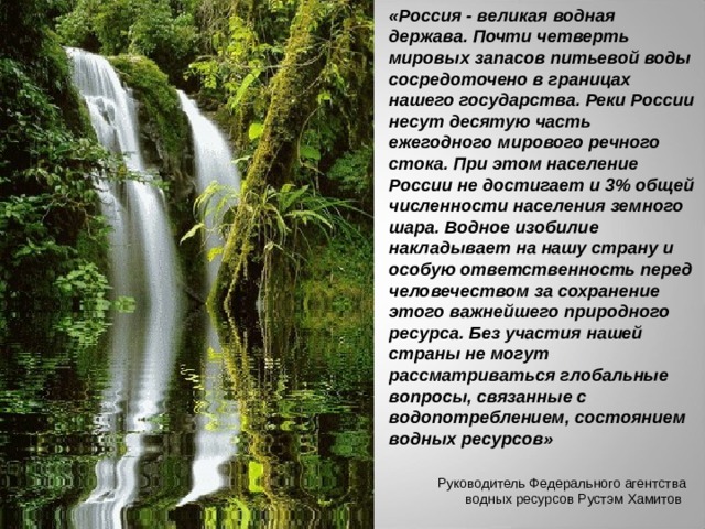 «Россия - великая водная держава. Почти четверть мировых запасов питьевой воды сосредоточено в границах нашего государства. Реки России несут десятую часть ежегодного мирового речного стока. При этом население России не достигает и 3% общей численности населения земного шара. Водное изобилие накладывает на нашу страну и особую ответственность перед человечеством за сохранение этого важнейшего природного ресурса. Без участия нашей страны не могут рассматриваться глобальные вопросы, связанные с водопотреблением, состоянием водных ресурсов»  Руководитель Федерального агентства водных ресурсов Рустэм Хамитов