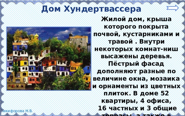 Дом Хундертвассера Жилой дом, крыша которого покрыта почвой, кустарниками и травой . Внутри некоторых комнат-ниш высажены деревья. Пёстрый фасад дополняют разные по величине окна, мозаика и орнаменты из цветных плиток. В доме 52 квартиры, 4 офиса,  16 частных и 3 общие террасы, а также в общей сложности 250 кустарников. 