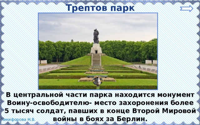 Трептов парк В центральной части парка находится монумент Воину-освободителю- место захоронения более 5 тысяч солдат, павших в конце Второй Мировой войны в боях за Берлин. 
