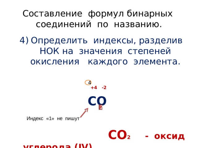 Составление формул бинарных соединений по названию. Определить индексы, разделив НОК на значения степеней окисления каждого элемента.  +4 -2  СО   СО 2 - оксид углерода (IV) 4 2 Индекс «1» не пишут 