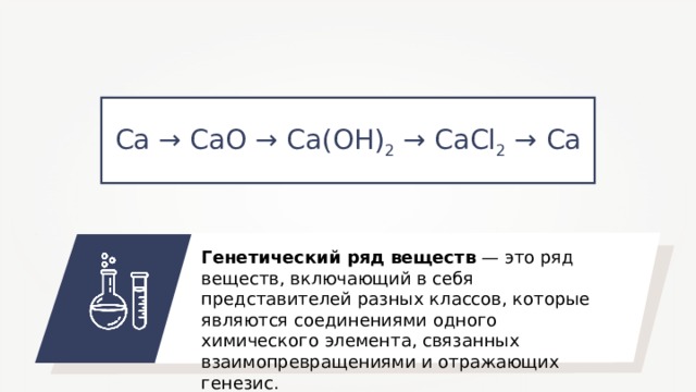 Ca → CaO → Ca ( OH ) 2 → CaCl 2 → Ca Генетический ряд веществ — это ряд веществ, включающий в себя представителей разных классов, которые являются соединениями одного химического элемента, связанных взаимопревращениями и отражающих генезис. 