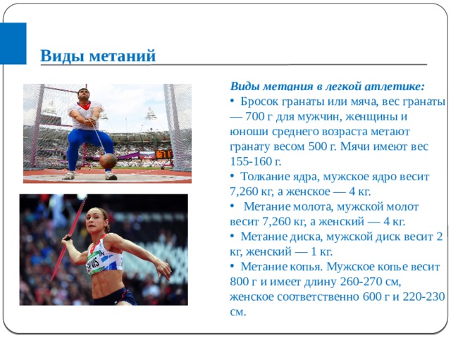 Виды метаний Виды метания в легкой атлетике:  Бросок гранаты или мяча, вес гранаты — 700 г для мужчин, женщины и юноши среднего возраста метают гранату весом 500 г. Мячи имеют вес 155-160 г.  Толкание ядра, мужское ядро весит 7,260 кг, а женское — 4 кг.  Метание молота, мужской молот весит 7,260 кг, а женский — 4 кг.  Метание диска, мужской диск весит 2 кг, женский — 1 кг.  Метание копья. Мужское копье весит 800 г и имеет длину 260-270 см, женское соответственно 600 г и 220-230 см.    