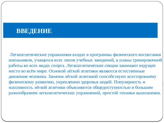 ВВЕДЕНИЕ ВВЕДЕНИЕ    Легкоатлетические упражнения входят в программы физического воспитания школьников, учащихся всех типов учебных заведений, в планы тренировочной работы во всех видах спорта. Легкоатлетические секции занимают ведущее место во всём мире. Основой лёгкой атлетики являются естественные движения человека. Занятия лёгкой атлетикой способствуют всестороннему физическому развитию, укреплению здоровья людей. Популярность и массивность лёгкой атлетики объясняются общедоступностью и большим разнообразием легкоатлетических упражнений, простой техники выполнения. 