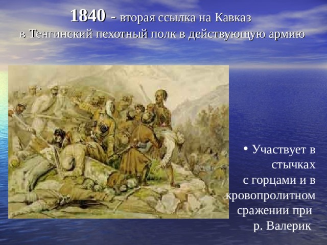  1840 - вторая ссылка на Кавказ  в Тенгинский пехотный полк в действующую армию    Участвует в стычках  с горцами и в кровопролитном сражении при р. Валерик  